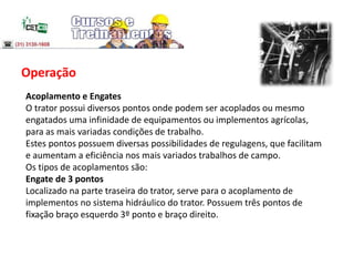 Operação
Acoplamento e Engates
O trator possui diversos pontos onde podem ser acoplados ou mesmo
engatados uma infinidade de equipamentos ou implementos agrícolas,
para as mais variadas condições de trabalho.
Estes pontos possuem diversas possibilidades de regulagens, que facilitam
e aumentam a eficiência nos mais variados trabalhos de campo.
Os tipos de acoplamentos são:
Engate de 3 pontos
Localizado na parte traseira do trator, serve para o acoplamento de
implementos no sistema hidráulico do trator. Possuem três pontos de
fixação braço esquerdo 3º ponto e braço direito.
 
