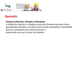 Operação
Seleção de Marchas, Rotação e Velocidade
A seleção de marcha e a rotação correta são fundamentais para o bom
desempenho do trator e um baixo consumo de combustível. A velocidade
deve ser compatível com o tipo de terreno e
implemento com que o trator vai trabalhar.
 