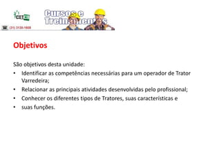 Objetivos
São objetivos desta unidade:
• Identificar as competências necessárias para um operador de Trator
Varredeira;
• Relacionar as principais atividades desenvolvidas pelo profissional;
• Conhecer os diferentes tipos de Tratores, suas características e
• suas funções.
 