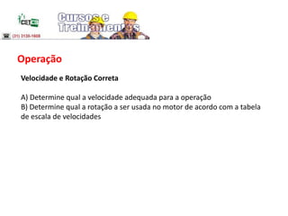 Operação
Velocidade e Rotação Correta
A) Determine qual a velocidade adequada para a operação
B) Determine qual a rotação a ser usada no motor de acordo com a tabela
de escala de velocidades
 