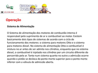 Operação
Sistema de Alimentação
O Sistema de alimentação dos motores de combustão interna é
responsável pelo suprimento de ar e combustível ao motor. Existem
basicamente dois tipos de sistemas de acordo com o ciclo de
funcionamento dos motores: o sistema para motores Otto e o sistema
para motores diesel. No sistema de alimentação Otto o combustível é
mistura no ar antes de ser admito nos cilindros, enquanto que no sistema
diesel, o combustível é injetado nos cilindros por um circuito diferente do
percorrido pelo ar. Tanto num sistema quanto no outro a admissão ocorre
quando o pistão se desloca do ponto morto superior para o ponto morto
inferior com a válvula de admissão aberta.
 