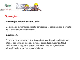 Operação
Alimentação Motores do Ciclo Diesel
O sistema de alimentação diesel é composto por dois circuitos: o circuito
de ar e o circuito de combustível.
Circuito de Ar
O circuito de ar tem como função conduzir o ar do meio ambiente até o
interior dos cilindros e depois eliminar os resíduos da combustão. É
constituído das seguintes partes: pré-filtro, filtro de ar, coletor de
admissão, coletor de descarga e abafador.
 