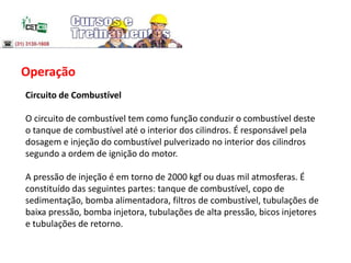 Operação
Circuito de Combustível
O circuito de combustível tem como função conduzir o combustível deste
o tanque de combustível até o interior dos cilindros. É responsável pela
dosagem e injeção do combustível pulverizado no interior dos cilindros
segundo a ordem de ignição do motor.
A pressão de injeção é em torno de 2000 kgf ou duas mil atmosferas. É
constituído das seguintes partes: tanque de combustível, copo de
sedimentação, bomba alimentadora, filtros de combustível, tubulações de
baixa pressão, bomba injetora, tubulações de alta pressão, bicos injetores
e tubulações de retorno.
 