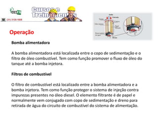 Operação
Bomba alimentadora
A bomba alimentadora está localizada entre o copo de sedimentação e o
filtro de óleo combustível. Tem como função promover o fluxo de óleo do
tanque até a bomba injetora.
Filtros de combustível
O filtro de combustível está localizado entre a bomba alimentadora e a
bomba injetora. Tem como função proteger o sistema de injeção contra
impurezas presentes no óleo diesel. O elemento filtrante é de papel e
normalmente vem conjugado com copo de sedimentação e dreno para
retirada de água do circuito de combustível do sistema de alimentação.
 