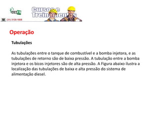 Operação
Tubulações
As tubulações entre o tanque de combustível e a bomba injetora, e as
tubulações de retorno são de baixa pressão. A tubulação entre a bomba
injetora e os bicos injetores são de alta pressão. A Figura abaixo ilustra a
localização das tubulações de baixa e alta pressão do sistema de
alimentação diesel.
 