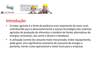 Introdução
• O trator agrícola é a fonte de potência mais importante do meio rural,
contribuindo para o desenvolvimento e avanço tecnológico dos sistemas
agrícolas de produção de alimentos e também de fontes alternativas de
energias renováveis, tais como o álcool e o biodiesel.
• A utilização correta do conjunto moto-mecanizado, trator-equipamento,
pode gerar uma significativa economia de consumo de energia e,
portanto, menor custo operacional e maior lucro para a empresa.
 