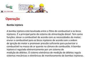 Operação
Bomba injetora
A bomba injetora está localizada entre o filtro de combustível e os bicos
injetores. É a principal parte do sistema de alimentação diesel. Tem como
funções: dosar o combustível de acordo com as necessidades do motor;
enviar o combustível para os bicos injetores de acordo com a ordem
de ignição do motor e promover pressão suficiente para pulverizar o
combustível na massa de ar quente na câmara de combustão. A bomba
injetora é regulada eletronicamente por um sistema de
medição de débitos. O sistema eletrônico de medição de débitos regula
sistemas mecânicos e eletrônicos de monitoramento de bombas injetoras.
 