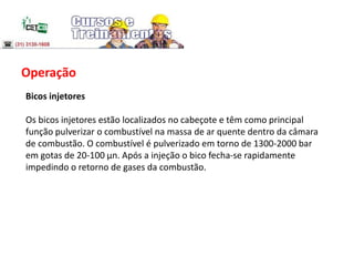 Operação
Bicos injetores
Os bicos injetores estão localizados no cabeçote e têm como principal
função pulverizar o combustível na massa de ar quente dentro da câmara
de combustão. O combustível é pulverizado em torno de 1300-2000 bar
em gotas de 20-100 μn. Após a injeção o bico fecha-se rapidamente
impedindo o retorno de gases da combustão.
 