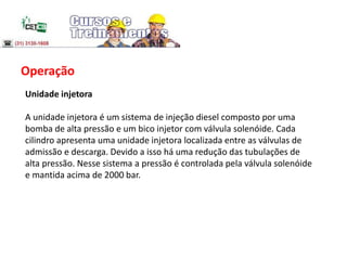 Operação
Unidade injetora
A unidade injetora é um sistema de injeção diesel composto por uma
bomba de alta pressão e um bico injetor com válvula solenóide. Cada
cilindro apresenta uma unidade injetora localizada entre as válvulas de
admissão e descarga. Devido a isso há uma redução das tubulações de
alta pressão. Nesse sistema a pressão é controlada pela válvula solenóide
e mantida acima de 2000 bar.
 