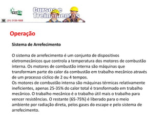 Operação
Sistema de Arrefecimento
O sistema de arrefecimento é um conjunto de dispositivos
eletromecânicos que controla a temperatura dos motores de combustão
interna. Os motores de combustão interna são máquinas que
transformam parte do calor da combustão em trabalho mecânico através
de um processo cíclico de 2 ou 4 tempos.
Os motores de combustão interna são máquinas térmicas relativamente
ineficientes, apenas 25-35% do calor total é transformado em trabalho
mecânico. O trabalho mecânico é o trabalho útil mais o trabalho para
vencer resistências. O restante (65-75%) é liberado para o meio
ambiente por radiação direta, pelos gases do escape e pelo sistema de
arrefecimento.
 
