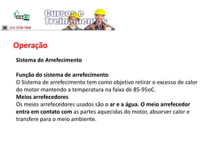 Operação
Sistema de Arrefecimento
Função do sistema de arrefecimento
O Sistema de arrefecimento tem como objetivo retirar o excesso de calor
do motor mantendo a temperatura na faixa de 85-95oC.
Meios arrefecedores
Os meios arrefecedores usados são o ar e a água. O meio arrefecedor
entra em contato com as partes aquecidas do motor, absorver calor e
transfere para o meio ambiente.
 