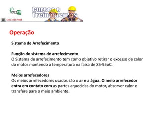 Operação
Sistema de Arrefecimento
Função do sistema de arrefecimento
O Sistema de arrefecimento tem como objetivo retirar o excesso de calor
do motor mantendo a temperatura na faixa de 85-95oC.
Meios arrefecedores
Os meios arrefecedores usados são o ar e a água. O meio arrefecedor
entra em contato com as partes aquecidas do motor, absorver calor e
transfere para o meio ambiente.
 