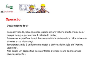 Operação
Desvantagens do ar
Baixa densidade, havendo necessidade de um volume muito maior de ar
do que de água para retirar 1 caloria do motor;
Baixo calor específico, isto é, baixa capacidade de transferir calor entre um
sistema e sua vizinhança.
Temperatura não é uniforme no motor e ocorre a formação de “Pontos
Quentes”..
Não existe um dispositivo para controlar a temperatura do motor nas
diversas rotações.
 