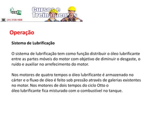 Operação
Sistema de Lubrificação
O sistema de lubrificação tem como função distribuir o óleo lubrificante
entre as partes móveis do motor com objetivo de diminuir o desgaste, o
ruído e auxiliar no arrefecimento do motor.
Nos motores de quatro tempos o óleo lubrificante é armazenado no
cárter e o fluxo de óleo é feito sob pressão através de galerias existentes
no motor. Nos motores de dois tempos do ciclo Otto o
óleo lubrificante fica misturado com o combustível no tanque.
 