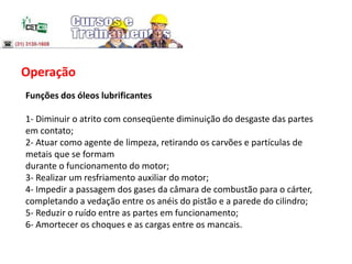Operação
Funções dos óleos lubrificantes
1- Diminuir o atrito com conseqüente diminuição do desgaste das partes
em contato;
2- Atuar como agente de limpeza, retirando os carvões e partículas de
metais que se formam
durante o funcionamento do motor;
3- Realizar um resfriamento auxiliar do motor;
4- Impedir a passagem dos gases da câmara de combustão para o cárter,
completando a vedação entre os anéis do pistão e a parede do cilindro;
5- Reduzir o ruído entre as partes em funcionamento;
6- Amortecer os choques e as cargas entre os mancais.
 
