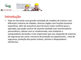 Introdução
• Hoje em dia existe uma grande variedade de modelos de tratores com
diferentes sistemas de rodados, diversos órgãos com funções bastante
específicas, além de acessórios para fornecer maior conforto para o
operador, que pode usufruir de assento estofado com amortecedores
pneumáticos, cabines com ar condicionado, som ambiente e
computadores de bordo e mais importante que isso, dispondo de sistemas
de segurança tais como: estrutura de proteção ao capotamento , cinto de
segurança, proteção das partes móveis, alarmes e bloqueadores
eletrônicos.
 