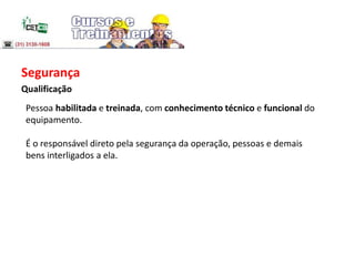 Segurança
Qualificação
Pessoa habilitada e treinada, com conhecimento técnico e funcional do
equipamento.
É o responsável direto pela segurança da operação, pessoas e demais
bens interligados a ela.
 