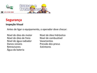 Segurança
Inspeção Visual
Antes de ligar o equipamento, o operador deve checar:
Nível de óleo do motor Nível de óleo hidráulico
Nível de óleo de freio Nível de combustível
Nível de água radiador Vazamentos
Danos visíveis Pressão dos pneus
Retrovisores Extintores
Água da bateria
 