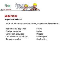 Segurança
Inspeção Funcional
Antes de iniciar o turno de trabalho, o operador deve checar:
Instrumentos do painel Buzina
Faróis e lanternas Freios
Controles hidráulicos Direção
Controles de transmissão Embreagem
Demais controles Combustível
 