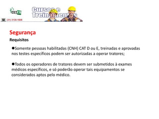 Segurança
Requisitos
Somente pessoas habilitadas (CNH) CAT D ou E, treinadas e aprovadas
nos testes específicos podem ser autorizadas a operar tratores;
Todos os operadores de tratores devem ser submetidos à exames
médicos específicos, e só poderão operar tais equipamentos se
considerados aptos pelo médico.
 