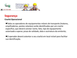 Segurança
Crachá Operacional
Todos os operadores de equipamentos móveis de transporte (tratores,
empilhadeiras, pontes-rolantes) serão identificados por um crachá
específico, que deverá constar nome, foto, tipo de equipamento
autorizado a operar, prazo de validade, data e assinatura do emitente;
O operador deverá ostentar o seu crachá em local visível para facilitar
sua identificação.
 