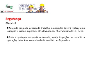 Segurança
Check List
Antes do início da jornada de trabalho, o operador deverá realizar uma
inspeção visual no equipamento, devendo ser observados todos os itens.
Toda e qualquer anomalia observada, nesta inspeção ou durante a
operação, deverá ser comunicada de imediato ao Supervisor.
 