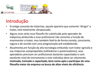 Introdução
• O antigo conceito de tratorista, aquele operário que somente “dirigia” o
trator, está totalmente ultrapassado.
• Alguns anos atrás essa filosofia foi substituída pelo operador de
máquinas,atribuindo a esse profissional não somente a função de
movimentar o trator, mas também fazê-lo de forma correta, consciente,
segura e de acordo com uma programação pré-estabelecida.
• Atualmente,em função da alta tecnologia embutida num trator agrícola e
nas máquinas autopropelidas (colhedoras e pulverizadores), seus
operadores precisam ser profissionais bastante capacitados e com
excelente nível de treinamento e este indivíduo deve ser altamente
motivado, treinado e capacitado, bem como apto a participar de uma
filosofia maior da empresa na busca de altos níveis de eficiência.
 