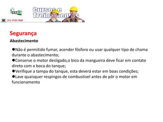 Segurança
Abastecimento
Não é permitido fumar, acender fósforo ou usar qualquer tipo de chama
durante o abastecimento;
Conserve o motor desligado,o bico da mangueira deve ficar em contato
direto com a boca do tanque;
Verifique a tampa do tanque, esta deverá estar em boas condições;
Lave quaisquer respingos de combustível antes de pôr o motor em
funcionamento
 