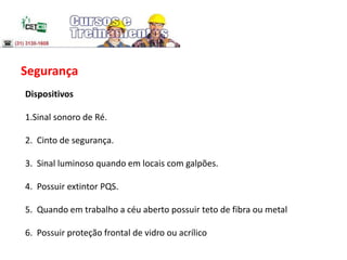 Segurança
Dispositivos
1.Sinal sonoro de Ré.
2. Cinto de segurança.
3. Sinal luminoso quando em locais com galpões.
4. Possuir extintor PQS.
5. Quando em trabalho a céu aberto possuir teto de fibra ou metal
6. Possuir proteção frontal de vidro ou acrílico
 
