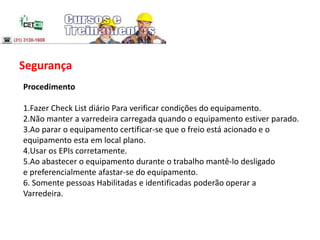 Segurança
Procedimento
1.Fazer Check List diário Para verificar condições do equipamento.
2.Não manter a varredeira carregada quando o equipamento estiver parado.
3.Ao parar o equipamento certificar-se que o freio está acionado e o
equipamento esta em local plano.
4.Usar os EPIs corretamente.
5.Ao abastecer o equipamento durante o trabalho mantê-lo desligado
e preferencialmente afastar-se do equipamento.
6. Somente pessoas Habilitadas e identificadas poderão operar a
Varredeira.
 