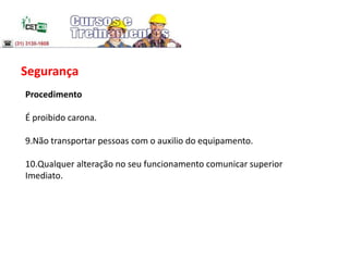 Segurança
Procedimento
É proibido carona.
9.Não transportar pessoas com o auxilio do equipamento.
10.Qualquer alteração no seu funcionamento comunicar superior
Imediato.
 