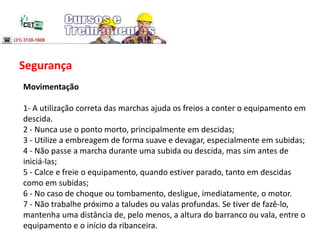 Segurança
Movimentação
1- A utilização correta das marchas ajuda os freios a conter o equipamento em
descida.
2 - Nunca use o ponto morto, principalmente em descidas;
3 - Utilize a embreagem de forma suave e devagar, especialmente em subidas;
4 - Não passe a marcha durante uma subida ou descida, mas sim antes de
iniciá-las;
5 - Calce e freie o equipamento, quando estiver parado, tanto em descidas
como em subidas;
6 - No caso de choque ou tombamento, desligue, imediatamente, o motor.
7 - Não trabalhe próximo a taludes ou valas profundas. Se tiver de fazê-lo,
mantenha uma distância de, pelo menos, a altura do barranco ou vala, entre o
equipamento e o início da ribanceira.
 