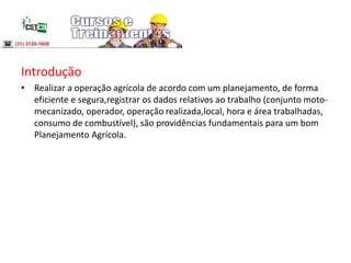 Introdução
• Realizar a operação agrícola de acordo com um planejamento, de forma
eficiente e segura,registrar os dados relativos ao trabalho (conjunto moto-
mecanizado, operador, operação realizada,local, hora e área trabalhadas,
consumo de combustível), são providências fundamentais para um bom
Planejamento Agrícola.
 