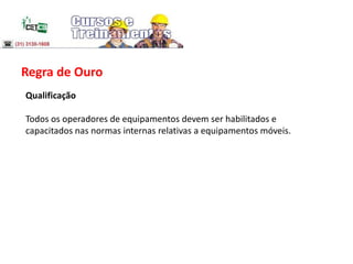 Regra de Ouro
Qualificação
Todos os operadores de equipamentos devem ser habilitados e
capacitados nas normas internas relativas a equipamentos móveis.
 