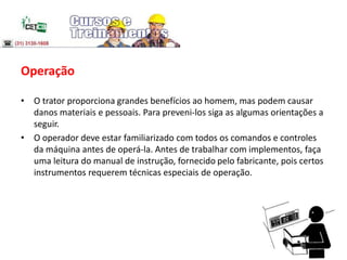 Operação
• O trator proporciona grandes benefícios ao homem, mas podem causar
danos materiais e pessoais. Para preveni-los siga as algumas orientações a
seguir.
• O operador deve estar familiarizado com todos os comandos e controles
da máquina antes de operá-la. Antes de trabalhar com implementos, faça
uma leitura do manual de instrução, fornecido pelo fabricante, pois certos
instrumentos requerem técnicas especiais de operação.
 