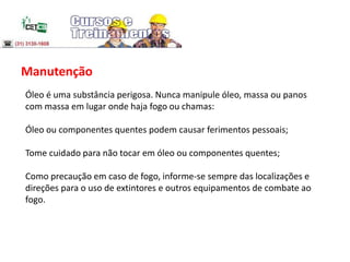 Manutenção
Óleo é uma substância perigosa. Nunca manipule óleo, massa ou panos
com massa em lugar onde haja fogo ou chamas:
Óleo ou componentes quentes podem causar ferimentos pessoais;
Tome cuidado para não tocar em óleo ou componentes quentes;
Como precaução em caso de fogo, informe-se sempre das localizações e
direções para o uso de extintores e outros equipamentos de combate ao
fogo.
 