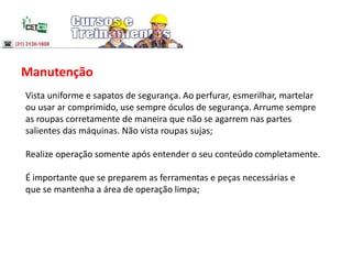 Manutenção
Vista uniforme e sapatos de segurança. Ao perfurar, esmerilhar, martelar
ou usar ar comprimido, use sempre óculos de segurança. Arrume sempre
as roupas corretamente de maneira que não se agarrem nas partes
salientes das máquinas. Não vista roupas sujas;
Realize operação somente após entender o seu conteúdo completamente.
É importante que se preparem as ferramentas e peças necessárias e
que se mantenha a área de operação limpa;
 