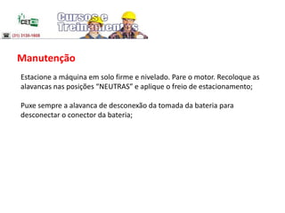 Manutenção
Estacione a máquina em solo firme e nivelado. Pare o motor. Recoloque as
alavancas nas posições “NEUTRAS” e aplique o freio de estacionamento;
Puxe sempre a alavanca de desconexão da tomada da bateria para
desconectar o conector da bateria;
 
