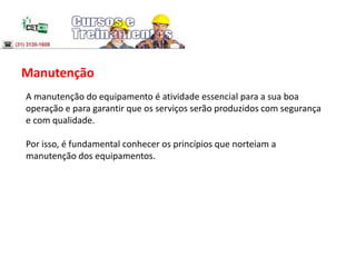 Manutenção
A manutenção do equipamento é atividade essencial para a sua boa
operação e para garantir que os serviços serão produzidos com segurança
e com qualidade.
Por isso, é fundamental conhecer os princípios que norteiam a
manutenção dos equipamentos.
 