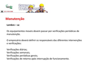 Manutenção
Lembre – se
Os equipamentos moveis devem passar por verificações periódicas de
manutenção.
O empresário deverá definir os responsáveis das diferentes intervenções
e verificações:
Verificações diárias;
Verificações semanais;
Verificações periódicas gerais;
Verificações de retorno após interrupção de funcionamento.
 