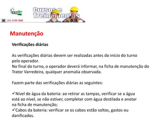 Manutenção
Verificações diárias
As verificações diárias devem ser realizadas antes do início do turno
pelo operador.
No final do turno, o operador deverá informar, na ficha de manutenção do
Trator Varredeira, qualquer anomalia observada.
Fazem parte das verificações diárias as seguintes:
Nível de água da bateria: ao retirar as tampas, verificar se a água
está ao nível, se não estiver, completar com água destilada e anotar
na ficha de manutenção;
Cabos da bateria: verificar se os cabos estão soltos, gastos ou
danificados.
 