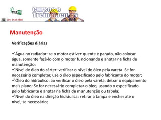 Manutenção
Verificações diárias
Água no radiador: se o motor estiver quente e parado, não colocar
água, somente fazê-lo com o motor funcionando e anotar na ficha de
manutenção;
Nível de óleo do cárter: verificar o nível do óleo pela vareta. Se for
necessário completar, use o óleo especificado pelo fabricante do motor;
Óleo do hidráulico: ao verificar o óleo pela vareta, deixar o equipamento
mais plano; Se for necessário completar o óleo, usando o especificado
pelo fabricante e anotar na ficha de manutenção ou tabela;
Nível do óleo na direção hidráulica: retirar a tampa e encher até o
nível, se necessário;
 