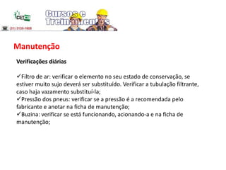 Manutenção
Verificações diárias
Filtro de ar: verificar o elemento no seu estado de conservação, se
estiver muito sujo deverá ser substituído. Verificar a tubulação filtrante,
caso haja vazamento substituí-la;
Pressão dos pneus: verificar se a pressão é a recomendada pelo
fabricante e anotar na ficha de manutenção;
Buzina: verificar se está funcionando, acionando-a e na ficha de
manutenção;
 