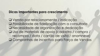Dicas Importantes para crescimento
 Venda por relacionamento / indicação
 Possibilidade de fidelização com a consultoria
 Necessidade de organização e dedicação
 Uso de materiais de apoio (cadastro / compra /
recompra / data / cartão de visita / anamnese)
 Campanhas de incentivo para Força de Vendas
 