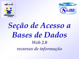 Seção de Acesso a
 Bases de Dados
         Web 2.0
  recursos de informação
 