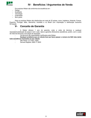 IV- Benefícios / Argumentos de Venda
       Os produtos Weber são sinônimos de excelência em :
   -   Design
   -   Qualidade
   -   Tecnologia
   -   Praticidade
   -   Bom gosto

      Hoje os produtos Weber são distribuídos em mais de 32 países, como, Inglaterra, Holanda, França,
Espanha, Portugal, Itália, Alemanha, Austrália e no Brasil com importação e distribuição exclusiva
M.Cassab.
       V-      Conceito de Garantia
        -       A Weber oferece 1 ano de garantia, onde a visita de técnicos e qualquer
reposição/substituição de peças é sem custo. Após a garantia oferecemos assistência, porém, com o custo
da vista dos técnicos e de peças de reposição.
        -       Os técnicos são especialistas certificados pela Weber.
        -       Qualquer problema que um cliente tiver por favor passar o número do SAC eles darão
toda assistência necessária ao seu cliente.
        -       São Paulo: (11) 3351- 4935
        -       Demais Regiões: 0800 77 0622




                                                  10
 