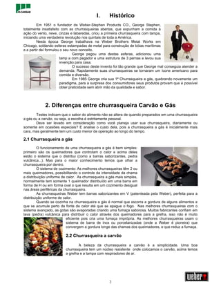 I.      Histórico
         Em 1951 o fundador da Weber-Stephen Products CO., George Stephen,
totalmente insatisfeito com as churrasqueiras abertas, que expunham a comida à
ação do vento, neve, cinzas e labaredas, criou a primeira churrasqueira com tampa,
iniciando uma verdadeira revolução nos quintais de toda a América.
         Nesta época George trabalhava na Weber Brothers Metal Works em
Chicago, soldando esferas estampadas de metal para construção de bóias marítimas
e a partir daí formulou o seu novo conceito.
                               George pegou uma destas esferas, adicionou uma
                       tamp a com pegador e uma estrutura de 3 pernas e levou sua
                       invenção para casa.
                               O sucesso deste invento foi tão grande que George mal conseguia atender a
                       demanda. Rapidamente suas churrasqueiras se tornaram um ícone americano para
                       comida e diversão.
                               Em 1985 George cria sua 1ª Churrasqueira a gás, quebrando novamente um
                       paradigma, para a surpresa dos consumidores seus produtos provam que é possível
                       obter praticidade sem abrir mão da qualidade e sabor.




             2. Diferenças entre churrasqueira Carvão e Gás
       Testes indicam que o sabor do alimento não se altera de quando preparados em uma churrasqueira
a gás ou a carvão, ou seja, a escolha é estritamente pessoal.
       Deve ser levado em consideração como você planeja usar sua churrasqueira, diariamente ou
somente em ocasiões especiais? E analise o custo dela, pois a churrasqueira a gás é inicialmente mais
cara, mas geralmente tem um custo menor de operação ao longo do tempo.

2.1 Churrasqueira a gás
         O funcionamento de uma churrasqueira a gás é bem simples:
primeiro são os queimadores que controlam o calor e acima deles
estão o sistema que o distribui (como a barras saborizantes, pedra
vulcânica...). Mas para o maior conhecimento temos que olhar a
churrasqueira por dentro.
         O sistema de cozimento: As melhores churrasqueiras têm 2 ou
mais queimadores, possibilitando o controle da intensidade da chama
e distribuição uniforme de calor. As churrasqueira a gás mais simples,
normalmente tem somente 1 queimador distribuído em uma barra em
forma de H ou em forma oval o que resulta em um cozimento desigual
nas áreas periféricas da churrasqueira.
         As churrasqueiras Weber tem barras saborizantes em V (patenteada pela Weber), perfeita para a
distribuição uniforme de calor.
         Quando se cozinha na churrasqueira a gás é normal que escorra a gordura de alguns alimentos e
que se acumule perto da fonte de calor até que se apague o fogo. Nas melhores churrasqueiras com o
sistema avançado, as gotas são evaporadas criando uma fumaça saborosa. Muitos fabricantes confiam em
lava (pedra) vulcânica para distribuir o calor através dos queimadores para a grelha, isso não é muito
                           eficiente pois cria uma fumaça imprópria. As melhores churrasqueiras usam o
                           sistema de barra de inox ou porcelanizadas (onde a Weber é pioneira) que
                           convergem a gordura longe das chamas dos queimadores, e que reduz a fumaça.

                         2.2 Churrasqueira a carvão

                                 A beleza da churrasqueira a carvão é a simplicidade. Uma boa
                         churrasqueira tem um núcleo resistente onde colocamos o carvão, acima temos
                         a grelha e a tampa com respiradores de ar.




                                                   2
 