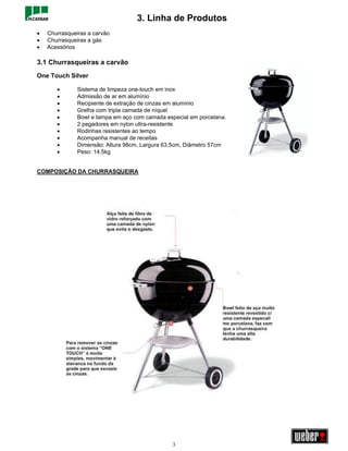 3. Linha de Produtos
•   Churrasqueiras a carvão
•   Churrasqueiras a gás
•   Acessórios

3.1 Churrasqueiras a carvão
One Touch Silver

       •       Sistema de limpeza one-touch em inox
       •       Admissão de ar em alumínio
       •       Recipiente de extração de cinzas em alumínio
       •       Grelha com tripla camada de níquel
       •       Bowl e tampa em aço com camada especial em porcelana.
       •       2 pegadores em nylon ultra-resistente
       •       Rodinhas resistentes ao tempo
       •       Acompanha manual de receitas
       •       Dimensão: Altura 98cm, Largura 63,5cm, Diâmetro 57cm
       •       Peso: 14,5kg


COMPOSIÇÃO DA CHURRASQUEIRA




                                                3
 