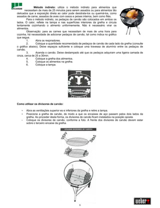 Método indireto: utilize o método indireto para alimentos que
       necessitam de mais de 25 minutos para serem assados ou para alimentos tão
delicados que a exposição direta ao calor pode desidrata-los ou queimá-los, como
assados de carne, assados de aves com ossos e peixes inteiros, bem como filés.
        Para o método indireto, os pedaços de carvão são colocados em ambos os
lados. O calor, reflete na tampa e nas superfícies interiores da grelha e circula
lentamente cozinhando o alimento uniformemente. Não é necessário virar os
alimentos.
        Observação: para as carnes que necessitam de mais de uma hora para
cozinha, há necessidade de adicionar pedaços de carvão, tal como indica no gráfico
que segue.
        1.      Abra os respiradores.
        2.      Coloque a quantidade recomendada de pedaços de carvão de cada lado da grelha (consulte
o gráfico abaixo). Deixe espaços suficiente e coloque uma travessa de alumínio entre os pedaços de
carvão.
        3.      Acenda o carvão. Deixe destampado até que os pedaços adquiram uma ligeira camada de
cinza, cerca de 25 a 30min.
        4.      Coloque a grelha dos alimentos.
        5.      Coloque os alimentos na grelha.
        6.      Coloque a tampa.




Como utilizar os divisores de carvão:

   -   Abra as ventilações superior es e inferiores da grelha e retire a tampa.
   -   Posicione a grelha de carvão, de modo a que os encaixes de aço passem pelos dois lados da
       grelha. Ao proceder desta forma, os divisores de carvão ficam instalados na posição oposta.
   -   Coloque os divisores de carvão, conforme a foto. A frente dos divisores de carvão devem estar
       sobre o terceiro encaixe da grelha.




                                                  6
 