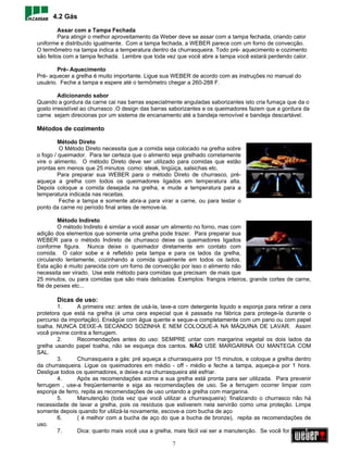 4.2 Gás
         Assar com a Tampa Fechada
         Para atingir o melhor aproveitamento da Weber deve se assar com a tampa fechada, criando calor
uniforme e distribuído igualmente. Com a tampa fechada, a WEBER parece com um forno de convecção.
O termômetro na tampa indica a temperatura dentro da churrasqueira. Todo pré- aquecimento e cozimento
são feitos com a tampa fechada. Lembre que toda vez que você abre a tampa você estará perdendo calor.

        Pré- Aquecimento
Pré- aquecer a grelha é muito importante. Ligue sua WEBER de acordo com as instruções no manual do
usuário. Feche a tampa e espere até o termômetro chegar a 260-288 F.

         Adicionando sabor
Quando a gordura da carne cai nas barras especialmente anguladas saborizantes isto cria fumaça que da o
gosto irresistível ao churrasco .O design das barras saborizantes e os queimadores fazem que a gordura da
carne sejam direcionas por um sistema de encanamento até a bandeja removível e bandeja descartável.

Métodos de cozimento

         Método Direto
         O Método Direto necessita que a comida seja colocado na grelha sobre
o fogo / queimador. Para ter certeza que o alimento seja grelhado corretamente
vire o alimento. O método Direto deve ser utilizado para comidas que estão
prontas em menos que 25 minutos como: steak, lingüiça, salsichas etc.
         Para preparar sua WEBER para o método Direto de churrasco, pré-
aqueça a grelha com todos os queimadores ligados em temperatura alta.
Depois coloque a comida desejada na grelha, e mude a temperatura para a
temperatura indicada nas receitas.
         Feche a tampa e somente abra-a para virar a carne, ou para testar o
ponto da carne no período final antes de remove-la.

         Método Indireto
         O método Indireto é similar a você assar um alimento no forno, mas com
adição dos elementos que somente uma grelha pode trazer. Para preparar sua
WEBER para o método Indireto de churrasco deixe os queimadores ligados
conforme figura. Nunca deixe o queimador diretamente em contato com
comida. O calor sobe e é refletido pela tampa e para os lados da grelha,
circulando lentamente, cozinhando a comida igualmente em todos os lados.
Esta ação é muito parecida com um forno de convecção por isso o alimento não
necessita ser virado. Use este método para comidas que precisam de mais que
25 minutos, ou para comidas que são mais delicadas. Exemplos: frangos inteiros, grande cortes de carne,
filé de peixes etc...

       Dicas de uso:
        1.      A primeira vez: antes de usá-la, lave-a com detergente liquido e esponja para retirar a cera
protetora que está na grelha (é uma cera especial que é passada na fábrica para protege-la durante o
percurso da importação). Enxágüe com água quente e seque-a completamente com um pano ou com papel
toalha. NUNCA DEIXE-A SECANDO SOZINHA E NEM COLOQUE-A NA MÁQUINA DE LAVAR. Assim
você previne contra a ferrugem.
        2.      Recomendações antes do uso: SEMPRE untar com margarina vegetal os dois lados da
grelha usando papel toalha, não se esqueça dos cantos. NÃO USE MARGARINA OU MANTEGA COM
SAL.
        3.      Churrasqueira a gás: pré aqueça a churrasqueira por 15 minutos, e coloque a grelha dentro
da churrasqueira. Ligue os queimadores em médio - off - médio e feche a tampa, aqueça-a por 1 hora.
Desligue todos os queimadores, e deixe-a na churrasqueira até esfriar.
        4.      Após as recomendações acima a sua grelha está pronta para ser utilizada. Para prevenir
ferrugem , use-a freqüentemente e siga as recomendações de uso. Se a ferrugem ocorrer limpar com
esponja de ferro, repita as recomendações de uso untando a grelha com margarina.
        5.      Manutenção (toda vez que você utilizar a churrasqueira): finalizando o churrasco não há
necessidade de lavar a grelha, pois os resíduos que estiverem nela servirão como uma proteção. Limpe
somente depois quando for utilizá-la novamente, escove-a com bucha de aço
        6.      ( é melhor com a bucha de aço do que a bucha de bronze), repita as recomendações de
uso.
        7.      Dica: quanto mais você usa a grelha, mais fácil vai ser a manutenção. Se você for guardar

                                                     7
 